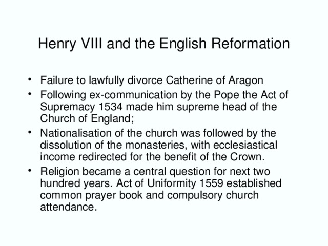 Henry VIII and the English Reformation Failure to lawfully divorce Catherine of Aragon Following ex-communication by the Pope the Act of Supremacy 1534 made him supreme head of the Church of England; Nationalisation of the church was followed by the dissolution of the monasteries, with ecclesiastical income redirected for the benefit of the Crown. Religion became a central question for next two hundred years. Act of Uniformity 1559 established common prayer book and compulsory church attendance.