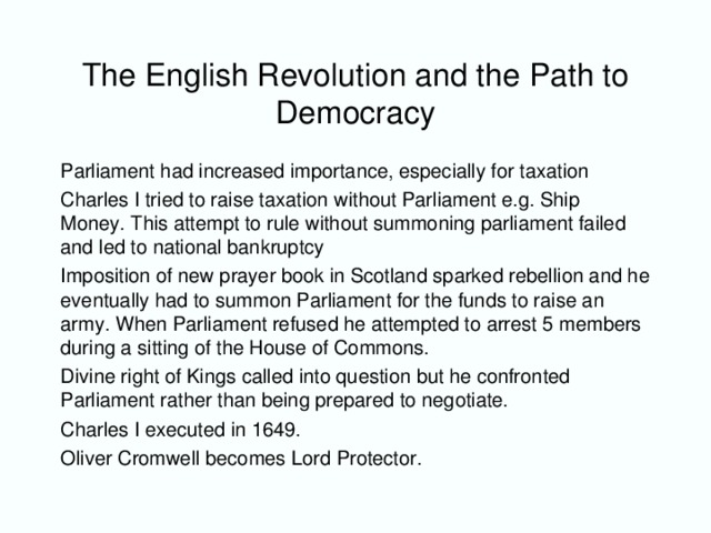 The English Revolution and the Path to Democracy Parliament had increased importance, especially for taxation Charles I tried to raise taxation without Parliament e.g. Ship Money. This attempt to rule without summoning parliament failed and led to national bankruptcy Imposition of new prayer book in Scotland sparked rebellion and he eventually had to summon Parliament for the funds to raise an army. When Parliament refused he attempted to arrest 5 members during a sitting of the House of Commons. Divine right of Kings called into question but he confronted Parliament rather than being prepared to negotiate. Charles I executed in 1649. Oliver Cromwell becomes Lord Protector.