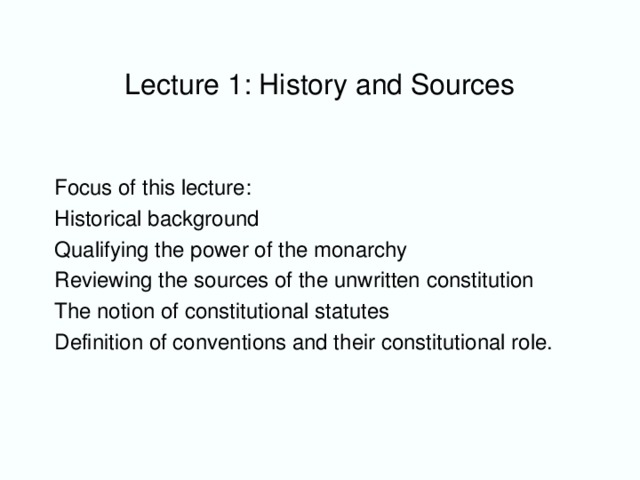 Lecture 1: History and Sources Focus of this lecture: Historical background Qualifying the power of the monarchy Reviewing the sources of the unwritten constitution The notion of constitutional statutes Definition of conventions and their constitutional role.