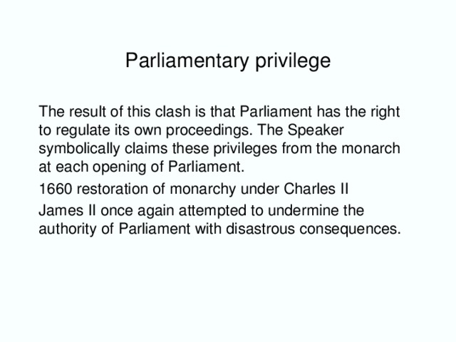 Parliamentary privilege The result of this clash is that Parliament has the right to regulate its own proceedings. The Speaker symbolically claims these privileges from the monarch at each opening of Parliament. 1660 restoration of monarchy under Charles II James II once again attempted to undermine the authority of Parliament with disastrous consequences.