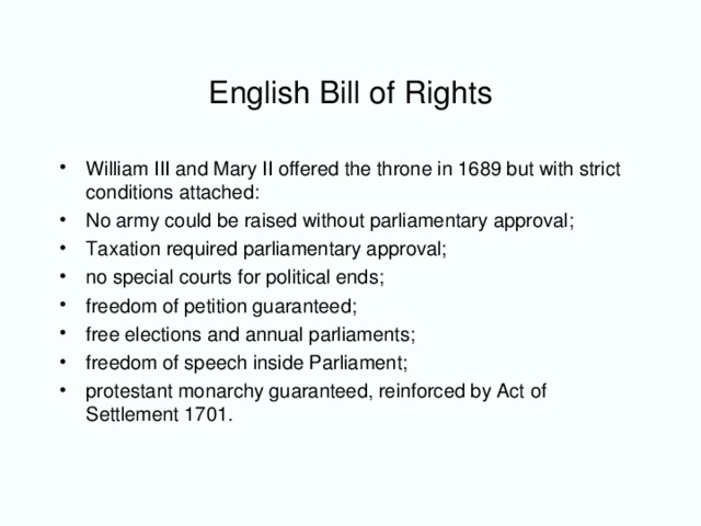 English Bill of Rights William III and Mary II offered the throne in 1689 but with strict conditions attached: No army could be raised without parliamentary approval; Taxation required parliamentary approval; no special courts for political ends; freedom of petition guaranteed; free elections and annual parliaments; freedom of speech inside Parliament; protestant monarchy guaranteed, reinforced by Act of Settlement 1701.