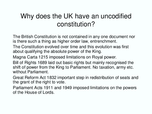 Why does the UK have an uncodified constitution? The British Constitution is not contained in any one document nor is there such a thing as higher order law, entrenchment. The Constitution evolved over time and this evolution was first about qualifying the absolute power of the King. Magna Carta 1215 imposed limitations on Royal power. Bill of Rights 1689 laid out basic rights but mainly recognised the shift of power from the King to Parliament. No taxation, army etc. without Parliament. Great Reform Act 1832 important step in redistribution of seats and the grant of the right to vote. Parliament Acts 1911 and 1949 imposed limitations on the powers of the House of Lords.