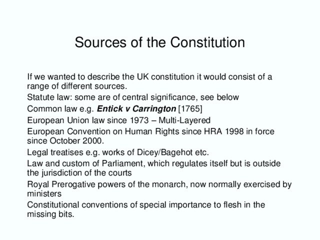 Sources of the Constitution If we wanted to describe the UK constitution it would consist of a range of different sources. Statute law: some are of central significance, see below Common law e.g. Entick v Carrington  [1765] European Union law since 1973 – Multi-Layered European Convention on Human Rights since HRA 1998 in force since October 2000. Legal treatises e.g. works of Dicey/Bagehot etc. Law and custom of Parliament, which regulates itself but is outside the jurisdiction of the courts Royal Prerogative powers of the monarch, now normally exercised by ministers Constitutional conventions of special importance to flesh in the missing bits.