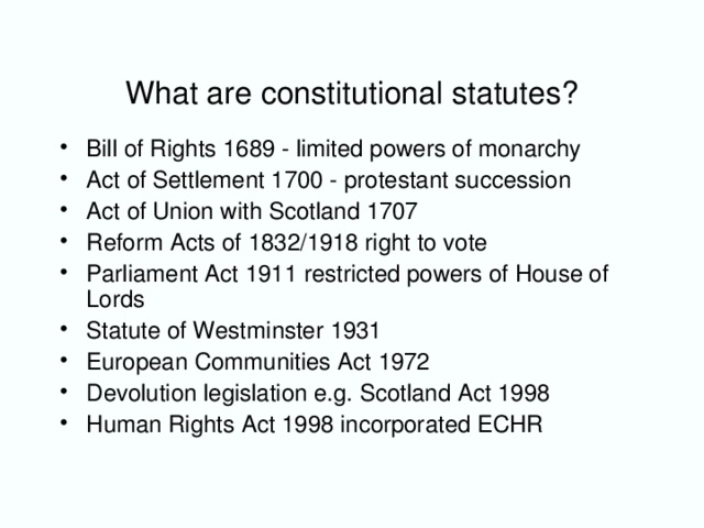 What are constitutional statutes? Bill of Rights 1689 - limited powers of monarchy Act of Settlement 1700 - protestant succession Act of Union with Scotland 1707 Reform Acts of 1832/1918 right to vote Parliament Act 1911 restricted powers of House of Lords Statute of Westminster 1931 European Communities Act 1972 Devolution legislation e.g. Scotland Act 1998 Human Rights Act 1998 incorporated ECHR
