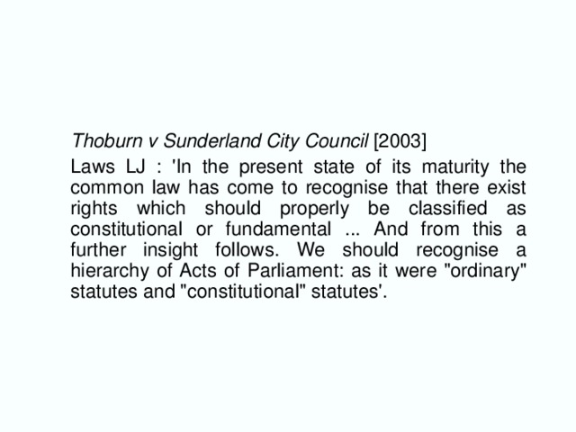 Thoburn v Sunderland City Council [2003]  Laws LJ : 'In the present state of its maturity the common law has come to recognise that there exist rights which should properly be classified as constitutional or fundamental ... And from this a further insight follows. We should recognise a hierarchy of Acts of Parliament: as it were 