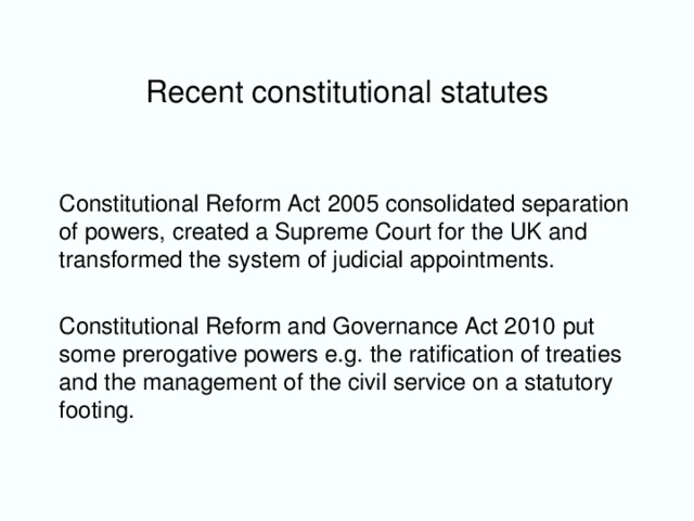 Recent constitutional statutes Constitutional Reform Act 2005 consolidated separation of powers, created a Supreme Court for the UK and transformed the system of judicial appointments. Constitutional Reform and Governance Act 2010 put some prerogative powers e.g. the ratification of treaties and the management of the civil service on a statutory footing.