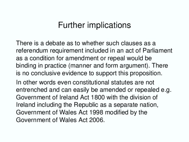 Further implications There is a debate as to whether such clauses as a referendum requirement included in an act of Parliament as a condition for amendment or repeal would be binding in practice (manner and form argument). There is no conclusive evidence to support this proposition. In other words even constitutional statutes are not entrenched and can easily be amended or repealed e.g. Government of Ireland Act 1800 with the division of Ireland including the Republic as a separate nation, Government of Wales Act 1998 modified by the Government of Wales Act 2006.