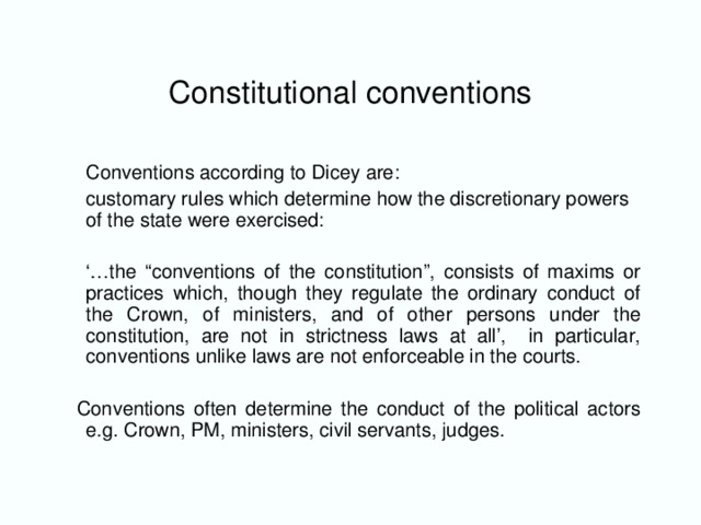 Constitutional conventions  Conventions according to Dicey are:  customary rules which determine how the discretionary powers of the state were exercised: ‘… the “conventions of the constitution”, consists of maxims or practices which, though they regulate the ordinary conduct of the Crown, of ministers, and of other persons under the constitution, are not in strictness laws at all’, in particular, conventions unlike laws are not enforceable in the courts.  Conventions often determine the conduct of the political actors e.g. Crown, PM, ministers, civil servants, judges.