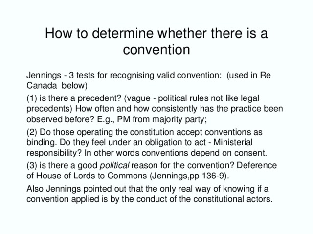 How to determine whether there is a convention Jennings - 3 tests for recognising valid convention: (used in Re Canada below) (1) is there a precedent? (vague - political rules not like legal precedents) How often and how consistently has the practice been observed before? E.g., PM from majority party; (2) Do those operating the constitution accept conventions as binding. Do they feel under an obligation to act - Ministerial responsibility? In other words conventions depend on consent. (3) is there a good political reason for the convention? Deference of House of Lords to Commons (Jennings,pp 136-9). Also Jennings pointed out that the only real way of knowing if a convention applied is by the conduct of the constitutional actors.