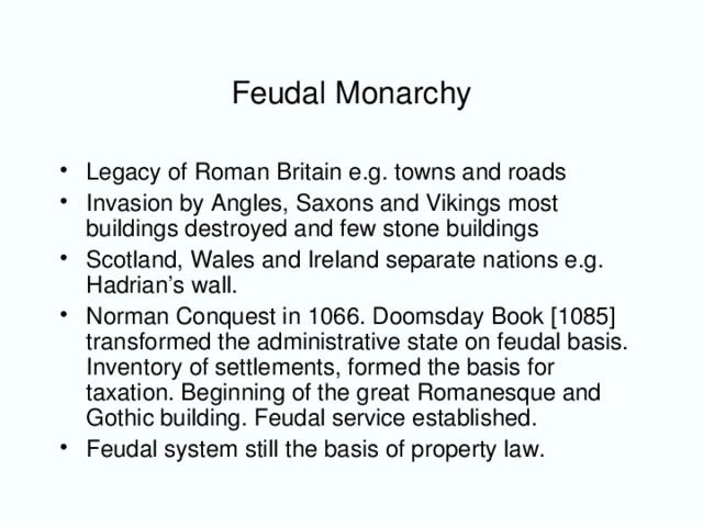Feudal Monarchy Legacy of Roman Britain e.g. towns and roads Invasion by Angles, Saxons and Vikings most buildings destroyed and few stone buildings Scotland, Wales and Ireland separate nations e.g. Hadrian ’s wall. Norman Conquest in 1066. Doomsday Book [1085] transformed the administrative state on feudal basis. Inventory of settlements, formed the basis for taxation. Beginning of the great Romanesque and Gothic building. Feudal service established. Feudal system still the basis of property law.
