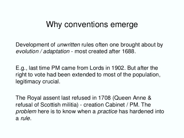 Why conventions emerge Development of unwritten rules often one brought about by evolution / adaptation - most created after 1688. E.g., last time PM came from Lords in 1902. But after the right to vote had been extended to most of the population, legitimacy crucial. The Royal assent last refused in 1708 (Queen Anne & refusal of Scottish militia) - creation Cabinet / PM. The problem here is to know when a practice has hardened into a rule.