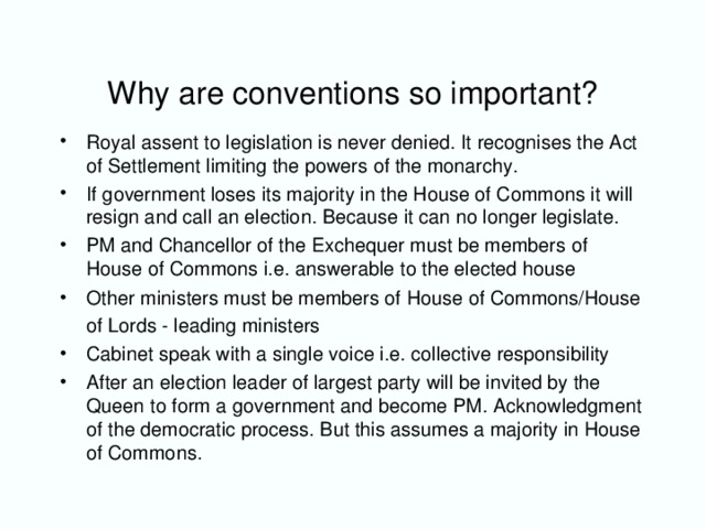 Why are conventions so important? Royal assent to legislation is never denied. It recognises the Act of Settlement limiting the powers of the monarchy. If government loses its majority in the House of Commons it will resign and call an election. Because it can no longer legislate. PM and Chancellor of the Exchequer must be members of House of Commons i.e. answerable to the elected house Other ministers must be members of House of Commons/House of Lords - leading ministers  Cabinet speak with a single voice i.e. collective responsibility After an election leader of largest party will be invited by the Queen to form a government and become PM. Acknowledgment of the democratic process. But this assumes a majority in House of Commons.