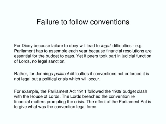 Failure to follow conventions For Dicey because failure to obey will lead to legal difficulties - e.g. Parliament has to assemble each year because financial resolutions are essential for the budget to pass. Yet if peers took part in judicial function of Lords, no legal sanction. Rather, for Jennings political difficulties if conventions not enforced it is not legal but a political crisis which will occur. For example, the Parliament Act 1911 followed the 1909 budget clash with the House of Lords. The Lords breached the convention re financial matters prompting the crisis. The effect of the Parliament Act is to give what was the convention legal force.