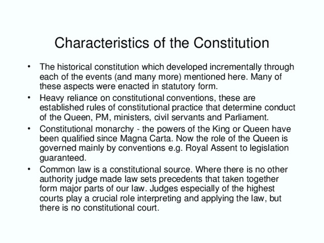 Characteristics of the Constitution The historical constitution which developed incrementally through each of the events (and many more) mentioned here. Many of these aspects were enacted in statutory form. Heavy reliance on constitutional conventions, these are established rules of constitutional practice that determine conduct of the Queen, PM, ministers, civil servants and Parliament. Constitutional monarchy - the powers of the King or Queen have been qualified since Magna Carta. Now the role of the Queen is governed mainly by conventions e.g. Royal Assent to legislation guaranteed. Common law is a constitutional source. Where there is no other authority judge made law sets precedents that taken together form major parts of our law. Judges especially of the highest courts play a crucial role interpreting and applying the law, but there is no constitutional court.