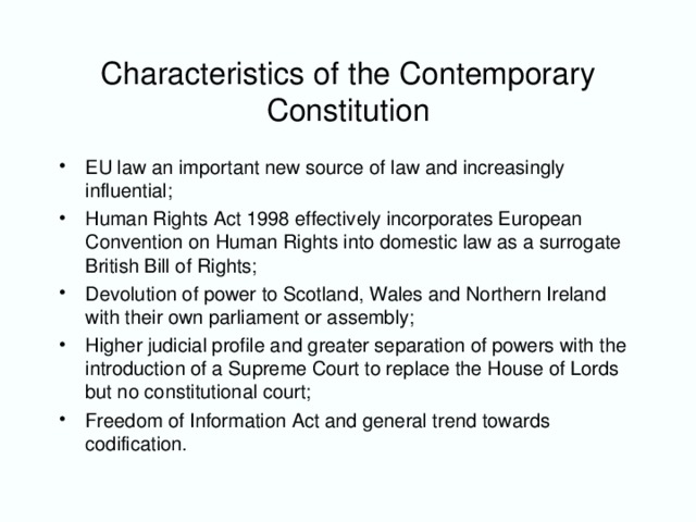 Characteristics of the Contemporary Constitution EU law an important new source of law and increasingly influential; Human Rights Act 1998 effectively incorporates European Convention on Human Rights into domestic law as a surrogate British Bill of Rights; Devolution of power to Scotland, Wales and Northern Ireland with their own parliament or assembly; Higher judicial profile and greater separation of powers with the introduction of a Supreme Court to replace the House of Lords but no constitutional court; Freedom of Information Act and general trend towards codification.