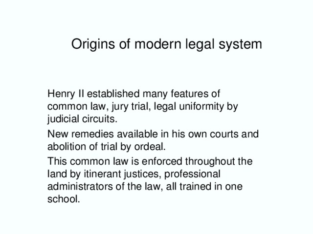 Origins of modern legal system Henry II established many features of common law, jury trial, legal uniformity by judicial circuits. New remedies available in his own courts and abolition of trial by ordeal. This common law is enforced throughout the land by itinerant justices, professional administrators of the law, all trained in one school.