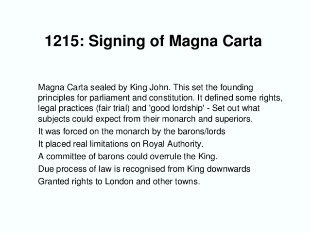 1215: Signing of Magna Carta      Magna Carta sealed by King John. This set the founding principles for parliament and constitution. It defined some rights, legal practices (fair trial) and 'good lordship' - Set out what subjects could expect from their monarch and superiors.  It was forced on the monarch by the barons/lords  It placed real limitations on Royal Authority.  A committee of barons could overrule the King.  Due process of law is recognised from King downwards  Granted rights to London and other towns.
