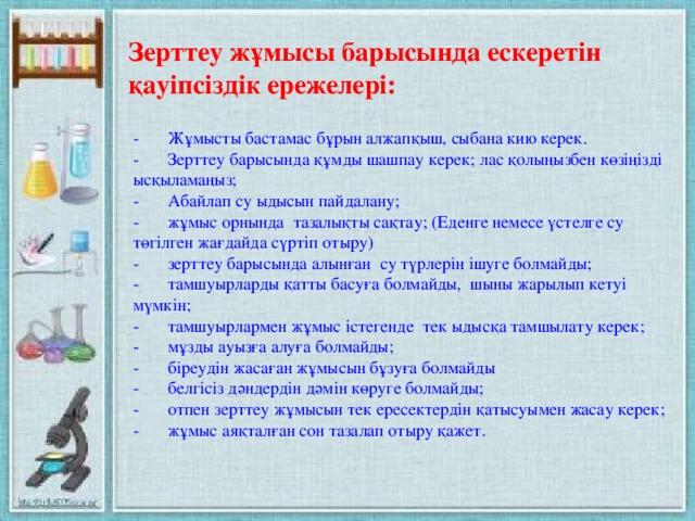 Зерттеу жұмысы барысында ескеретін қауіпсіздік ережелері: -  Жұмысты бастамас бұрын алжапқыш, сыбана кию керек. -  Зерттеу барысында құмды шашпау керек; лас қолыңызбен көзіңізді ысқыламаңыз; -  Абайлап су ыдысын пайдалану; -  жұмыс орнында тазалықты сақтау; (Еденге немесе үстелге су төгілген жағдайда сүртіп отыру) -  зерттеу барысында алынған су түрлерін ішуге болмайды; -  тамшуырларды қатты басуға болмайды, шыны жарылып кетуі мүмкін; -  тамшуырлармен жұмыс істегенде тек ыдысқа тамшылату керек; -  мұзды ауызға алуға болмайды; -  біреудін жасаған жұмысын бұзуға болмайды -  белгісіз дәндердін дәмін көруге болмайды; -  отпен зерттеу жұмысын тек ересектердін қатысуымен жасау керек; -  жұмыс аяқталған сон тазалап отыру қажет.