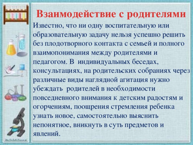 Взаимодействие с родителями Известно, что ни одну воспитательную или образовательную задачу нельзя успешно решить без плодотворного контакта с семьей и полного взаимопонимания между родителями и педагогом. В индивидуальных беседах, консультациях, на родительских собраниях через различные виды наглядной агитация нужно убеждать родителей в необходимости повседневного внимания к детским радостям и огорчениям, поощрения стремления ребенка узнать новое, самостоятельно выяснить непонятное, вникнуть в суть предметов и явлений.