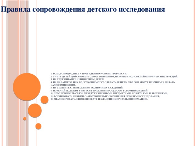 Правила сопровождения детского исследования   1. Всегда подходите к проведению работы творчески.  2. Учите детей действовать самостоятельно, независимо, избегайте прямых инструкций.  3. Не сдерживайте инициативы детей.  4. Не делайте за них то, что они могут сделать, или то, что они могут научиться делать самостоятельно.  5. Не спешите с вынесением оценочных суждений.  6. Помогайте детям учиться управлять процессом усвоения знаний:  а) прослеживать связи между различными предметами, событиями и явлениями;  б) формировать навыки самостоятельного решения проблем исследования;  в) анализировать, синтезировать и классифицировать информацию.   