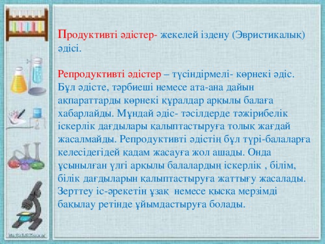 П родуктивті әдістер- жекелей іздену (Эвристикалық) әдісі. Репродуктивті әдістер – түсіндірмелі- көрнекі әдіс. Бұл әдісте, тәрбиеші немесе ата-ана дайын ақпараттарды көрнекі құралдар арқылы балаға хабарлайды. Мұндай әдіс- тәсілдерде тәжірибелік іскерлік дағдылары қалыптастыруға толық жағдай жасалмайды. Репродуктивті әдістің бұл түрі-балаларға келесідегідей қадам жасауға жол ашады. Онда ұсынылған үлгі арқылы балалардың іскерлік , білім, білік дағдыларын қалыптастыруға жаттығу жасалады. Зерттеу іс-әрекетін ұзақ немесе қысқа мерзімді бақылау ретінде ұйымдастыруға болады.