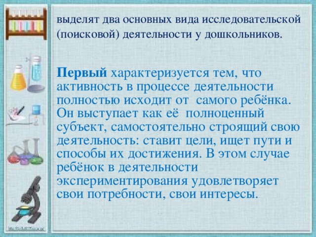 выделят два основных вида исследовательской (поисковой) деятельности у дошкольников. Первый характеризуется тем, что активность в процессе деятельности полностью исходит от  самого ребёнка. Он выступает как её  полноценный субъект, самостоятельно строящий свою деятельность: ставит цели, ищет пути и способы их достижения. В этом случае ребёнок в деятельности экспериментирования удовлетворяет свои потребности, свои интересы.