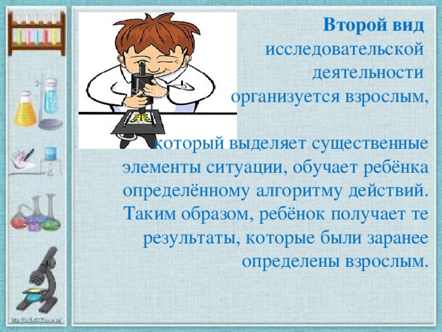 Второй вид  исследовательской деятельности организуется взрослым,  который выделяет существенные элементы ситуации, обучает ребёнка определённому алгоритму действий. Таким образом, ребёнок получает те результаты, которые были заранее определены взрослым.