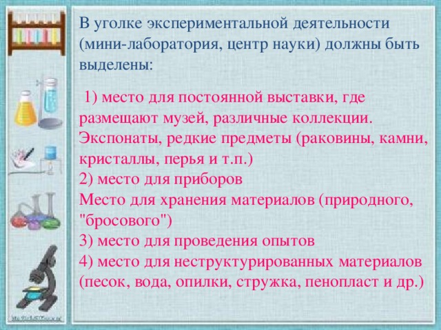 В уголке экспериментальной деятельности (мини-лаборатория, центр науки) должны быть выделены:  1) место для постоянной выставки, где размещают музей, различные коллекции. Экспонаты, редкие предметы (раковины, камни, кристаллы, перья и т.п.)  2) место для приборов  Место для хранения материалов (природного, 