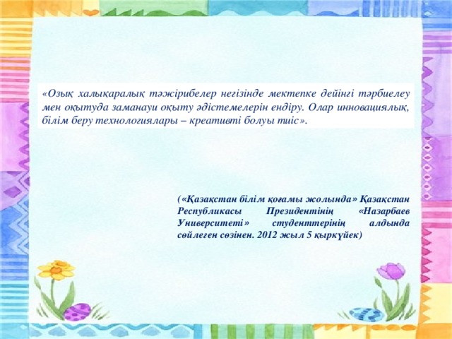 «Озық халықаралық тәжірибелер негізінде мектепке дейінгі тәрбиелеу мен оқытуда заманауи оқыту әдістемелерін ендіру. Олар инновациялық, білім беру технологиялары – креативті болуы тиіс». ( « Қазақстан білім қоғамы жолында » Қазақстан Республикасы Президентінің « Назарбаев Университеті » студенттерінің алдында сөйлеген сөзінен. 2012 жыл 5 қыркүйек)