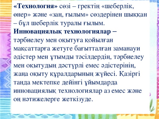«Технология» сөзі – гректің «шеберлік, өнер» және «заң, ғылым» сөздерінен шыққан – бұл шеберлік туралы ғылым. Инновациялық технологиялар – тәрбиелеу мен оқытуға қойылған мақсаттарға жетуге бағытталған заманауи әдістер мен ұтымды тәсілдердің, тәрбиелеу мен оқытудың дәстүрлі емес әдістерінің, жаңа оқыту құралдарының жүйесі. Қазіргі таңда мектепке дейінгі ұйымдарда инновациялық технологиялар аз емес және оң нәтижелерге жеткізуде.