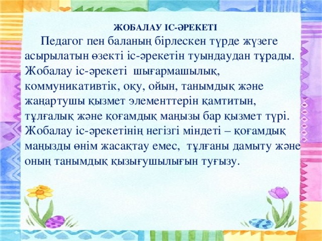 ЖОБАЛАУ ІС-ӘРЕКЕТІ  Педагог пен баланың бірлескен түрде жүзеге асырылатын өзекті іс-әрекетін туындаудан тұрады. Жобалау іс-әрекеті шығармашылық, коммуникативтік, оқу, ойын, танымдық және жаңартушы қызмет элементтерін қамтитын, тұлғалық және қоғамдық маңызы бар қызмет түрі. Жобалау іс-әрекетінің негізгі міндеті – қоғамдық маңызды өнім жасақтау емес, тұлғаны дамыту және оның танымдық қызығушылығын туғызу.
