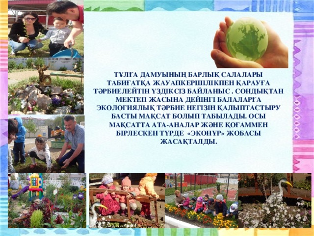 ТҰЛҒА ДАМУЫНЫҢ БАРЛЫҚ САЛАЛАРЫ ТАБИҒАТҚА ЖАУАПКЕРШІЛІКПЕН ҚАРАУҒА ТӘРБИЕЛЕЙТІН ҮЗДІКСІЗ БАЙЛАНЫС . СОНДЫҚТАН МЕКТЕП ЖАСЫНА ДЕЙІНГІ БАЛАЛАРҒА ЭКОЛОГИЯЛЫҚ ТӘРБИЕ НЕГІЗІН ҚАЛЫПТАСТЫРУ БАСТЫ МАҚСАТ БОЛЫП ТАБЫЛАДЫ. ОСЫ МАҚСАТТА АТА-АНАЛАР ЖӘНЕ ҚОҒАММЕН БІРЛЕСКЕН ТҮРДЕ «ЭКОНҰР» ЖОБАСЫ ЖАСАҚТАЛДЫ.