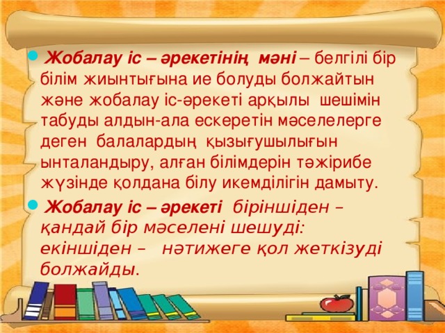 Жобалау іс – әрекетінің  мәні – белгілі бір білім жиынтығына ие болуды болжайтын және жобалау іс-әрекеті арқылы  шешімін табуды алдын-ала ескеретін мәселелерге деген балалардың қызығушылығын ынталандыру, алған білімдерін тәжірибе жүзінде қолдана білу икемділігін дамыту. Жобалау іс – әрекеті   біріншіден – қандай бір мәселені шешуді: екіншіден –   нәтижеге қол жеткізуді болжайды.