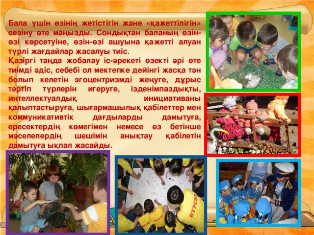 Бала үшін өзінің жетістігін және «қажеттілігін» сезіну өте маңызды. Сондықтан баланың өзін-өзі көрсетуіне, өзін-өзі ашуына қажетті алуан түрлі жағдайлар жасалуы тиіс. Қазіргі таңда жобалау іс-әрекеті өзекті әрі өте тиімді әдіс, себебі ол мектепке дейінгі жасқа тән болып келетін эгоцентризмді жеңуге, дұрыс тәртіп түрлерін игеруге, ізденімпаздықты, интеллектуалдық инициативаны қалыптастыруға, шығармашылық қабілеттер мен коммуникативтік дағдыларды дамытуға, ересектердің көмегімен немесе өз бетінше мәселелердің шешімін анықтау қабілетін дамытуға ықпал жасайды.