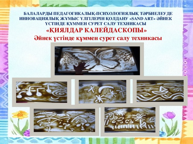БАЛАЛАРДЫ ПЕДАГОГИКАЛЫҚ-ПСИХОЛОГИЯЛЫҚ ТӘРБИЕЛЕУДЕ ИННОВАЦИЯЛЫҚ ЖҰМЫС ҮЛГІЛЕРІН ҚОЛДАНУ «SAND ART» ӘЙНЕК ҮСТІНДЕ ҚҰММЕН СУРЕТ САЛУ ТЕХНИКАСЫ «ҚИЯЛДАР КАЛЕЙДАСКОПЫ» Әйнек үстінде құммен сурет салу техникасы