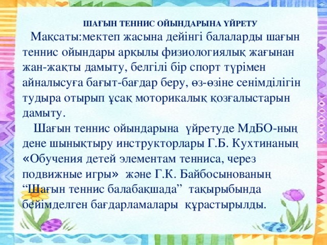 ШАҒЫН ТЕННИС ОЙЫНДАРЫНА ҮЙРЕТУ Мақсаты:мектеп жасына дейінгі балаларды шағын теннис ойындары арқылы физиологиялық жағынан жан-жақты дамыту, белгілі бір спорт түрімен айналысуға бағыт-бағдар беру, өз-өзіне сенімділігін тудыра отырып ұсақ моторикалық қозғалыстарын дамыту.  Шағын теннис ойындарына үйретуде МдБО-ның дене шынықтыру инструкторлары Г.Б. Кухтинаның « Обучения детей элементам тенниса, через подвижные игры » және Г.К. Байбосынованың “Шағын теннис балабақшада” тақырыбында бейімделген бағдарламалары құрастырылды.
