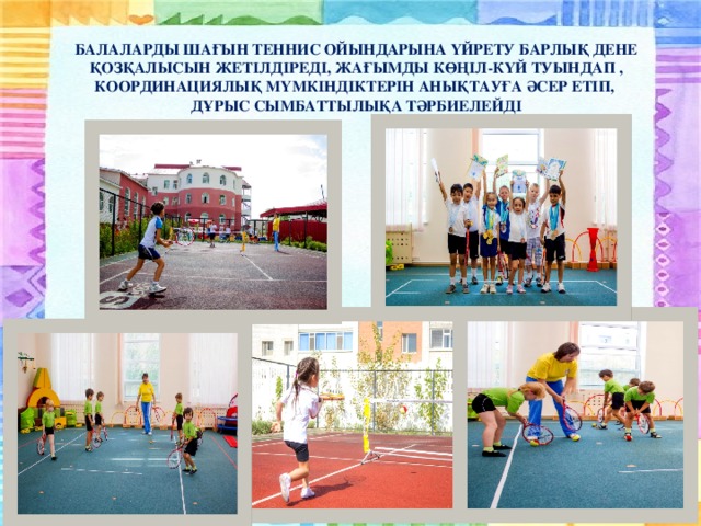 БАЛАЛАРДЫ ШАҒЫН ТЕННИС ОЙЫНДАРЫНА ҮЙРЕТУ БАРЛЫҚ ДЕНЕ ҚОЗҚАЛЫСЫН ЖЕТІЛДІРЕДІ, ЖАҒЫМДЫ КӨҢІЛ-КҮЙ ТУЫНДАП , КООРДИНАЦИЯЛЫҚ МҮМКІНДІКТЕРІН АНЫҚТАУҒА ӘСЕР ЕТІП, ДҰРЫС СЫМБАТТЫЛЫҚА ТӘРБИЕЛЕЙДІ
