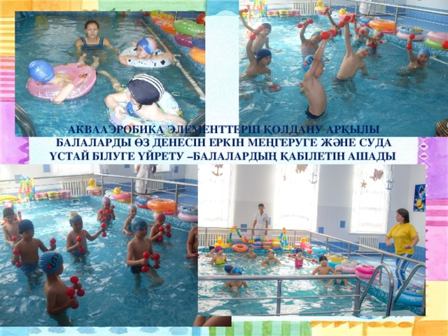 АКВААЭРОБИКА ЭЛЕМЕНТТЕРІН ҚОЛДАНУ АРҚЫЛЫ БАЛАЛАРДЫ ӨЗ ДЕНЕСІН ЕРКІН МЕҢГЕРУГЕ ЖӘНЕ СУДА ҮСТАЙ БІЛУГЕ ҮЙРЕТУ –БАЛАЛАРДЫҢ ҚАБІЛЕТІН АШАДЫ
