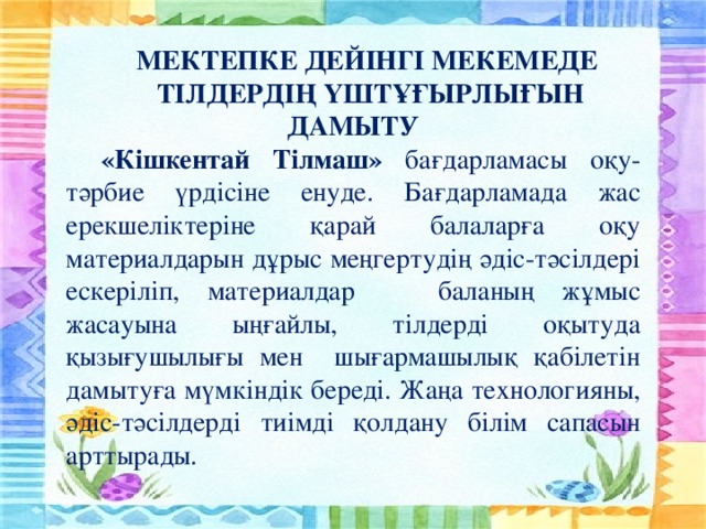 МЕКТЕПКЕ ДЕЙІНГІ МЕКЕМЕДЕ ТІЛДЕРДІҢ ҮШТҰҒЫРЛЫҒЫН ДАМЫТУ «Кішкентай Тілмаш» бағдарламасы оқу-тәрбие үрдісіне енуде. Бағдарламада жас ерекшеліктеріне қарай балаларға оқу материалдарын дұрыс меңгертудің әдіс-тәсілдері ескеріліп, материалдар баланың жұмыс жасауына ыңғайлы, тілдерді оқытуда қызығушылығы мен шығармашылық қабілетін дамытуға мүмкіндік береді. Жаңа технологияны, әдіс-тәсілдерді тиімді қолдану білім сапасын арттырады.