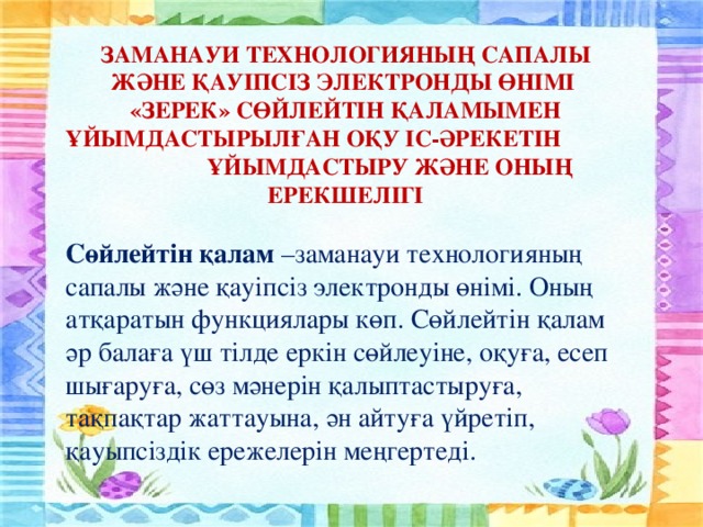 ЗАМАНАУИ ТЕХНОЛОГИЯНЫҢ САПАЛЫ ЖӘНЕ ҚАУІПСІЗ ЭЛЕКТРОНДЫ ӨНІМІ «ЗЕРЕК» СӨЙЛЕЙТІН ҚАЛАМЫМЕН ҰЙЫМДАСТЫРЫЛҒАН ОҚУ ІС-ӘРЕКЕТІН ҰЙЫМДАСТЫРУ ЖӘНЕ ОНЫҢ ЕРЕКШЕЛІГІ   Сөйлейтін қалам –заманауи технологияның сапалы және қауіпсіз электронды өнімі. Оның атқаратын функциялары көп. Сөйлейтін қалам әр балаға үш тілде еркін сөйлеуіне, оқуға, есеп шығаруға, сөз мәнерін қалыптастыруға, тақпақтар жаттауына, ән айтуға үйретіп, қауыпсіздік ережелерін меңгертеді.  
