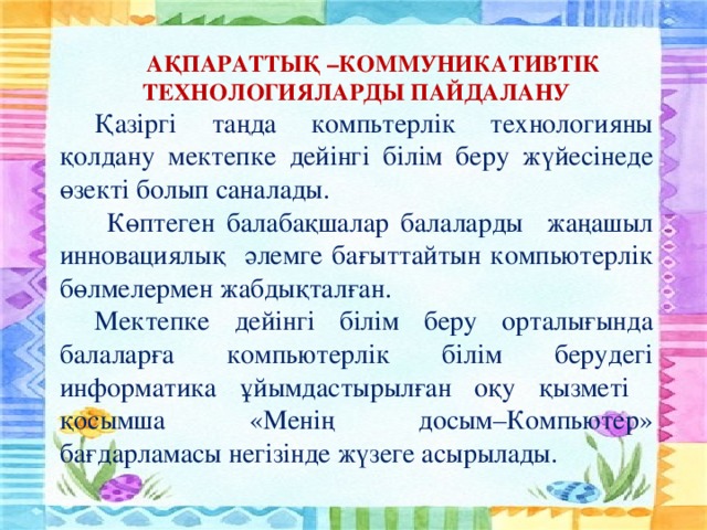 АҚПАРАТТЫҚ –КОММУНИКАТИВТІК ТЕХНОЛОГИЯЛАРДЫ ПАЙДАЛАНУ Қазіргі таңда компьтерлік технологияны қолдану мектепке дейінгі білім беру жүйесінеде өзекті болып саналады.  Көптеген балабақшалар балаларды жаңашыл инновациялық әлемге бағыттайтын компьютерлік бөлмелермен жабдықталған. Мектепке дейінгі білім беру орталығында балаларға компьютерлік білім берудегі информатика ұйымдастырылған оқу қызметі қосымша «Менің досым–Компьютер» бағдарламасы негізінде жүзеге асырылады.