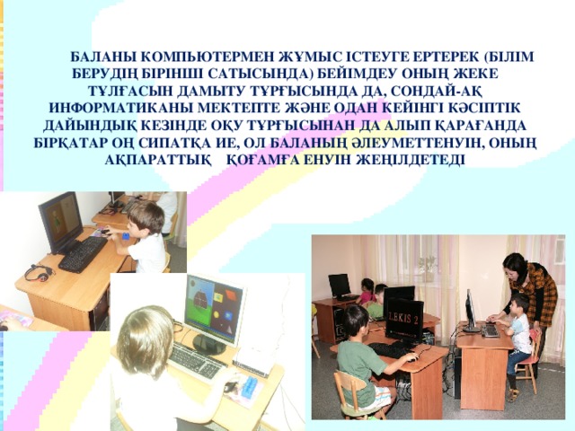 БАЛАНЫ КОМПЬЮТЕРМЕН ЖҰМЫС ІСТЕУГЕ ЕРТЕРЕК (БІЛІМ БЕРУДІҢ БІРІНШІ САТЫСЫНДА) БЕЙІМДЕУ ОНЫҢ ЖЕКЕ ТҰЛҒАСЫН ДАМЫТУ ТҰРҒЫСЫНДА ДА, СОНДАЙ-АҚ ИНФОРМАТИКАНЫ МЕКТЕПТЕ ЖӘНЕ ОДАН КЕЙІНГІ КӘСІПТІК ДАЙЫНДЫҚ КЕЗІНДЕ ОҚУ ТҰРҒЫСЫНАН ДА АЛЫП ҚАРАҒАНДА БІРҚАТАР ОҢ СИПАТҚА ИЕ, ОЛ БАЛАНЫҢ ӘЛЕУМЕТТЕНУІН, ОНЫҢ АҚПАРАТТЫҚ ҚОҒАМҒА ЕНУІН ЖЕҢІЛДЕТЕДІ