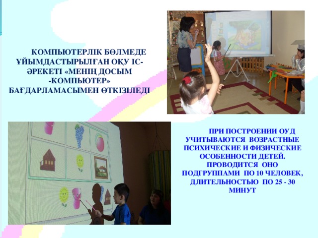 КОМПЬЮТЕРЛІК БӨЛМЕДЕ ҰЙЫМДАСТЫРЫЛҒАН ОҚУ ІС-ӘРЕКЕТІ «МЕНІҢ ДОСЫМ -КОМПЬЮТЕР» БАҒДАРЛАМАСЫМЕН ӨТКІЗІЛЕДІ ПРИ ПОСТРОЕНИИ ОУД УЧИТЫВАЮТСЯ ВОЗРАСТНЫЕ ПСИХИЧЕСКИЕ И ФИЗИЧЕСКИЕ ОСОБЕННОСТИ ДЕТЕЙ. ПРОВОДИТСЯ ОНО ПОДГРУППАМИ ПО 10 ЧЕЛОВЕК, ДЛИТЕЛЬНОСТЬЮ ПО 25 - 30 МИНУТ