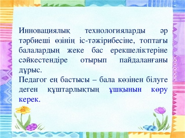 Инновациялық технологияларды әр тәрбиеші өзінің іс-тәжірибесіне, топтағы балалардың жеке бас ерекшеліктеріне сәйкестендіре отырып пайдаланғаны дұрыс. Педагог ең бастысы – бала көзінен білуге деген құштарлықтың ұшқынын көру керек.