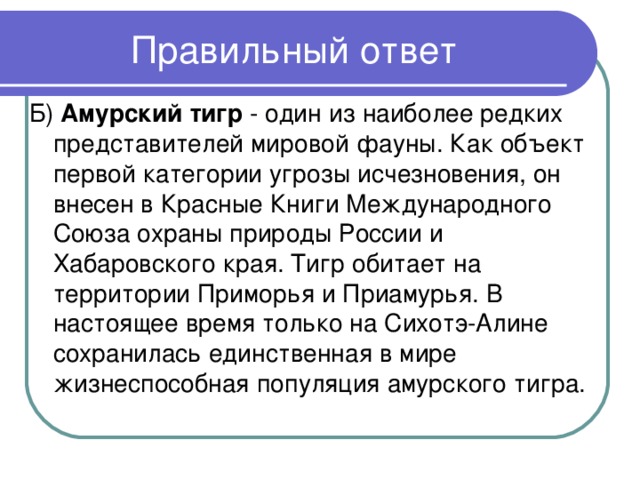 Б) Амурский тигр - один из наиболее редких представителей мировой фауны. Как объект первой категории угрозы исчезновения, он внесен в Красные Книги Международного Союза охраны природы России и Хабаровского края. Тигр обитает на территории Приморья и Приамурья. В настоящее время только на Сихотэ-Алине сохранилась единственная в мире жизнеспособная популяция амурского тигра.