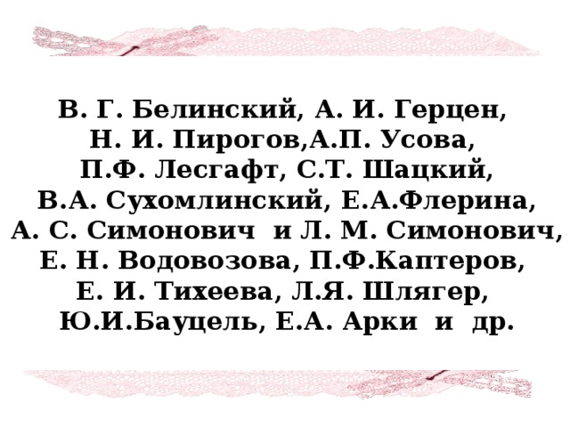 В. Г. Белинский, А. И. Герцен, Н. И. Пирогов,А.П. Усова, П.Ф. Лесгафт, С.Т. Шацкий, В.А. Сухомлинский, Е.А.Флерина,  А. С. Симонович и Л. М. Симонович, Е. Н. Водовозова, П.Ф.Каптеров, Е. И. Тихеева, Л.Я. Шлягер, Ю.И.Бауцель, Е.А. Арки и др.