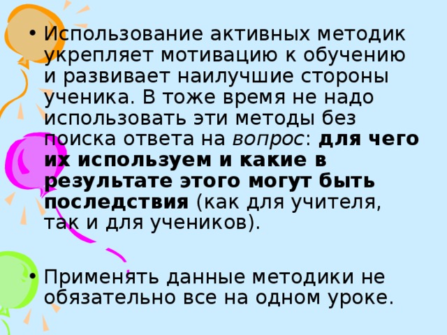 Использование активных методик укрепляет мотивацию к обучению и развивает наилучшие стороны ученика. В тоже время не надо использовать эти методы без поиска ответа на вопрос : для чего их используем и какие в результате этого могут быть последствия (как для учителя, так и для учеников).  Применять данные методики не обязательно все на одном уроке.