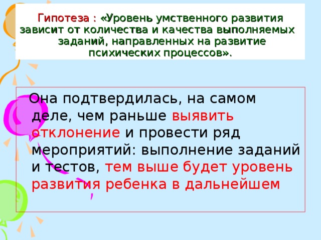 Гипотеза :  «Уровень умственного развития  зависит от количества и качества выполняемых заданий, направленных на развитие психических процессов».  Она подтвердилась, на самом деле, чем раньше выявить отклонение и провести ряд мероприятий: выполнение заданий и тестов, тем выше будет уровень развития ребенка в дальнейшем