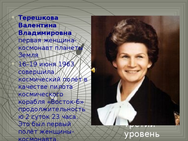 Терешкова Валентина Владимировна первая женщина-космонавт планеты Земля 16–19 июня 1963 совершила космический полёт в качестве пилота космического корабля «Восток-6» продолжительностью 2 суток 23 часа. Это был первый полёт женщины-космонавта.