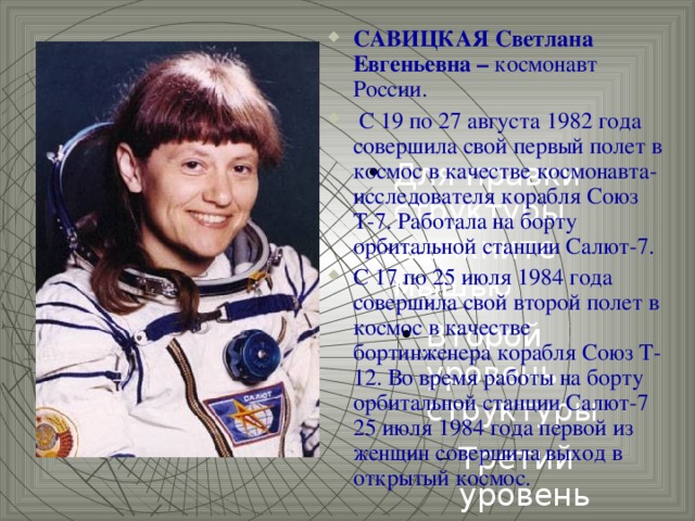 САВИЦКАЯ Светлана Евгеньевна – космонавт России.  С 19 по 27 августа 1982 года совершила свой первый полет в космос в качестве космонавта-исследователя корабля Союз Т-7. Работала на борту орбитальной станции Салют-7. С 17 по 25 июля 1984 года совершила свой второй полет в космос в качестве бортинженера корабля Союз Т-12. Во время работы на борту орбитальной станции Салют-7 25 июля 1984 года первой из женщин совершила выход в открытый космос.